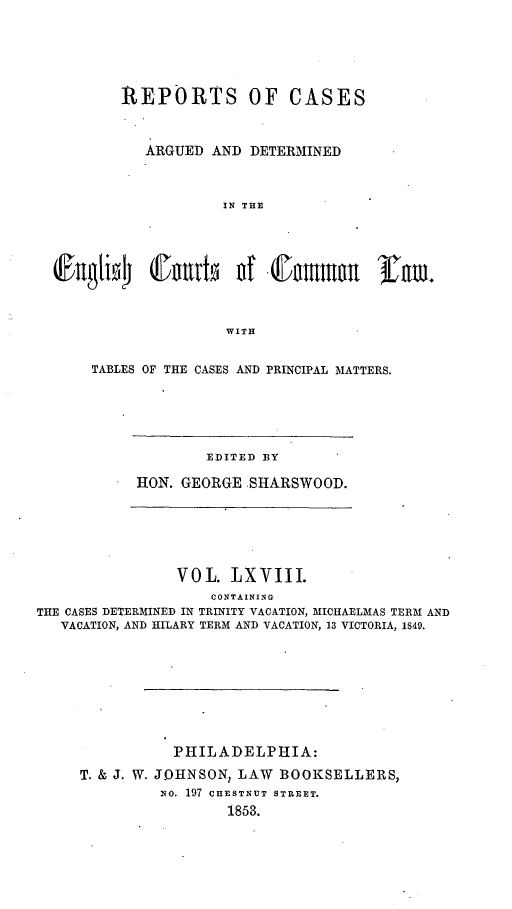 handle is hein.cases/rcengcol0068 and id is 1 raw text is: 





       REPORTS OF CASES


          ARGUED AND DETERMINED



                   IN THE




@ngA1i     (Jnvut d f0D nmon rn.



                   WITH


TABLES OF THE CASES AND PRINCIPAL MATTERS.


        EDITED BY

RON. GEORGE SHARSWOOD.


               VOL. LXVIII.
                   CONTAINING
THE CASES DETERMINED IN TRINITY VACATION, MICHAELMAS TERM AND
   VACATION, AND HILARY TERM AND VACATION, 13 VICTORIA, 1849.


          PHILADELPHIA:
T. & J. W. JOHNSON, LAW BOOKSELLERS,
         No. 197 CHESTNUT STREET.
                1853.


