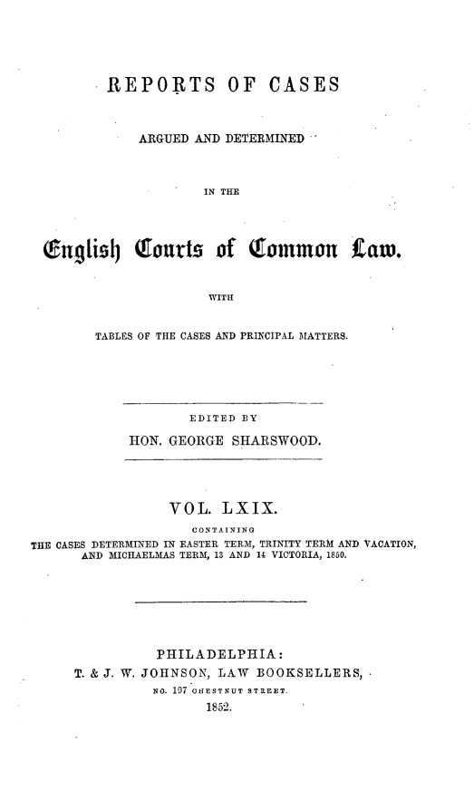 handle is hein.cases/rcengcol0069 and id is 1 raw text is: 





REPORTS OF


CASES


            ARGUED AND DETERMINED



                    IN THE




Q.n!ii~Ij Qourts of Qonmou            taw.


                     WITH


TABLES OF THE CASES AND PRINCIPAL MATTERS.


        EDITED BY

HON. GEORGE SHARSWOOD.


                 VOL. LXIX.
                    CONTAINING
THE CASES DETERMINED IN EASTER TERM, TRINITY TERM AND VACATION,
      AND MICHAELMAS TERM, 13 AND 14 VICTORIA, 1850.







                PHILADELPHIA:
     T. & J. W. JOHNSON, LAW BOOKSELLERS,
               NO. 197 'OIESTNUT STREET.
                      1852.


