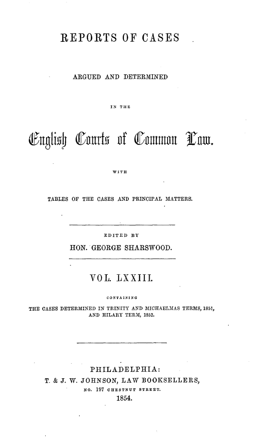 handle is hein.cases/rcengcol0073 and id is 1 raw text is: 




REPORTS OF CASES




   ARGUED AND DETERMINED



           IN TI1E




   iCf  rtoi of (fitnru    3iTm.



           VwITII


TABLES OF THE CASES AND PRINCIPAL MATTERS.


       EDITED BY

HON. GEORGE SHARSWOOD.


             VOL   LXXIII.

                 CONTAINING

THE CASES DETERMINED IN TRINITY AND MICIIAELMAS TERMS, 1851,
             AND IILARY TERM, 1852.


          PHILADELPHIA:
T. & J. W. JOHNSON, LAW BOOKSELLERS,
        No. 197 CHESTNUT STREET.
               1854.


