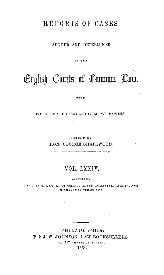 handle is hein.cases/rcengcol0074 and id is 1 raw text is: 




       REPORTS OF CASES




          ARGUED AND DETERMINED



                   IN THE



@;ugli4 (I uvtn nf (t:nmnwE f m.




                    WITH



    TABLES OF THE CASES AND PRINCIPAL MATTERS.





                 EDITED BY
          HON. GEORGE SHARSWOOD.





               VOL LXXIV.

                  CONTAINING

CASES IN THE COURT OF COMMON PLEAS, IN EASTER, TRINITY, AND
             MICHAELMAS TERMS, 1852.









             PHILADELPHIA:
   T. & J. W. JOHNSON, LAW BOOKSELLERS,
             NO. 197 CIIESTNUT STREET.
                    1854.


