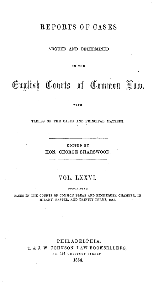 handle is hein.cases/rcengcol0076 and id is 1 raw text is: 





         REPORTS OF CASES




            ARGUED AND DETERMINED



                     IN THE



   gli  ou~rt of 61 ommoit Nb.




                     WITH



      TABLES OF THE CASES AND PRINCIPAL MATTERS.





                   EDITED BY
           HON. GEORGE SHARSWOOD.





                VOL. LXXVI.

                   CONTAINING

CASES IN THE COURTS OF COMMON PLEAS AND EXCHEQUER CHAMBER, IN
         HILARY, EASTER, AND TRINITY TERMS, 1853.


          PHILADELPHIA:
T. & J. W. JOHNSON, LAW BOOKSELLERS,
         NO. 197 CHESTNUT STREE.T.

                1854.


