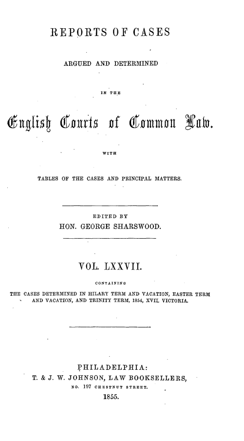 handle is hein.cases/rcengcol0077 and id is 1 raw text is: 



         REPORTS OF CASES



            ARGUED AND DETERMINED



                     IN THE



     O~nli  ltl of (fmmwl YOU.




                     WITH



      TABLES OF THE CASES AND PRINCIPAL MATTERS.





                   EDITED BY
           HON. GEORGE SHARSWOOD.





                VOL. LXXVII.

                    CONTAINING
THE CASES DETERMINED IN HILARY TERM AND VACATION, EASTER TERM
     AND VACATION, AND TRINITY TERM, 1854, XVII. VICTORIA.


          PHILADELPHIA:
T. & J. W. JOHNSON, LAW BOOKSELLERS,
         No. 197 CHESTNUT STREET.
                1855.



