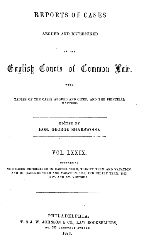 handle is hein.cases/rcengcol0079 and id is 1 raw text is: 


           REPORTS OF CASES




              ARGUED AND DETERMINED




                       IN THE



v(  lgflis   I@f )ltr5   Df   (f  mmama     Nalu.




                        WITH



   TABLES OF THE CASES ARGUED AND CITED, AND THE PRINCIPAL
                      MATTERS.


        EDITED BY

HON. GEORGE SHARSWOOD.


                  VOL. LXXIX.

                      CONTAINING

THE CASES DETERMINED IN EASTER TERM, TRINITY
  AND MICIIAELMES TERM AND VACATION, 1S51, AND
                 XIV. AND XV. VICTORIA.


TERM AND VACATION,
IIILARY TERM, 1852,


           PHILADELPHIA:
T. & J. W. JOHNSON & CO., LAW BOOKSELLERS,
          NO. 535 CHESTNUT 8TREET.

                 1873.



