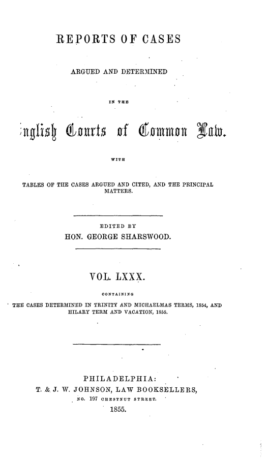 handle is hein.cases/rcengcol0080 and id is 1 raw text is: 





        REPORTS OF CASES




           ARGUED AND DETERMINED




                    IN THE








                    WITH



TABLES OF THE CASES ARGUED AND CITED, AND THE PRINCIPAL
                   MATTERS.


                    EDITED BY

            HON. GEORGE SHARSWOOD.






                  VOL. LXXX.

                    CONTAINING

THE CASES DETERMINED IN TRINITY AND MICHAELMAS TERMS, 1854, AND
             HILARY TERM AND VACATION, 1855.


           PHILADELPHIA:

T. & J. W. JOHNSON, LAW BOOKSELLERS,
         No. 197 CHESTNUT STreET.

                 1855.



