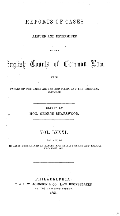 handle is hein.cases/rcengcol0081 and id is 1 raw text is: 






         REPORTS OF CASES




            ARGUED AND DETERMINED




                    IN THE



'llglil*5  (folirl    of   ( ollllon    NOD.




                     WITH



 TABLES OF THE CASES ARGUED AND CITED, AND THE PRINCIPAL
                   MATTERS.





                   EDITED BY

           HON. GEORGE SHARSWOOD.






               VOL. LXXxi.

                   CONTAINING
                        I
 lE CASES DETERMINED IN EASTER AND TRINITY TERMS AND TRINITY
                 VACATION, 1855.


T. & J. W.


PHILADELPHIA:
JOHNSON & CO., LAW BOOKSELLERS,
No. 197 CE9STNUT STREET.
        1856.


