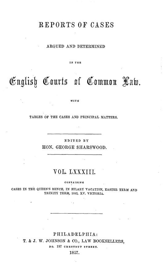 handle is hein.cases/rcengcol0083 and id is 1 raw text is: 





          REPORTS OF CASES




             ARGUED AND DETERMINED



                      IN THE









                      WITH



       TABLES OF THE CASES AND PRINCIPAL MATTERS.





                    EDITED BY
            HON. GEORGE SHARSWO0D.





                VOL. LXXXIII.

                    CONTAINING

CASES IN THE QUEEN'S BENCH, IN HILARY VACATION, EASTER TERM AND
            TRINITY TERM, 1852, XV. VICTORIA.


           PHILADELPHIA:
T. & J. W. JOHNSON & CO., LAW BOOKSELLERS,
          xo. 197 CHESTNUT STREET.
                  1857.


