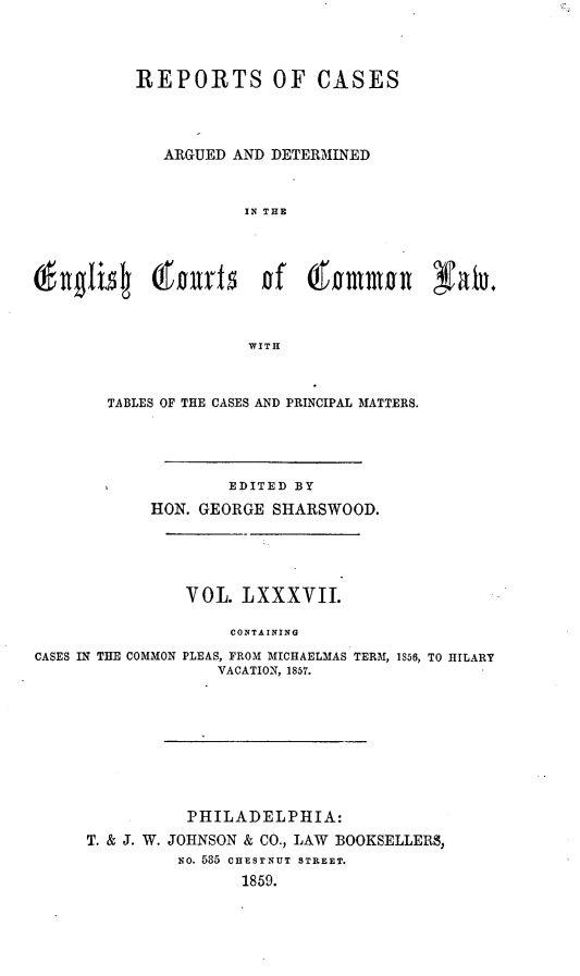 handle is hein.cases/rcengcol0087 and id is 1 raw text is: 




         REPORTS OF CASES




            ARGUED AND DETERMINED



                    IN THE





(fig134 orb     vt   n of ~&mnn XaTu+



                    WITH


TABLES OF THE CASES AND PRINCIPAL MATTERS.





           EDITED BY

    HON. GEORGE SHARSWOOD.


CASES IN THE COMMON


VOL. LXXXVII.

    CONTAINING

PLEAS, FROM MICHAELMAS TERM, 1S56, TO HILARY
   VACATION, 1857.


         PHILADELPHIA:

T. & J. W. JOHNSON & CO., LAW BOOKSELLERS,
        NO. 565 CHESTNUT STREET.
              1859.


