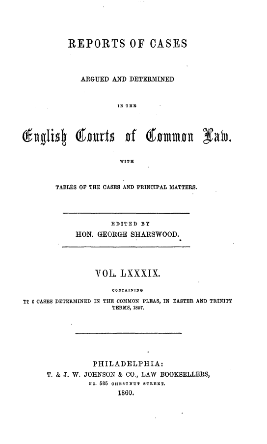 handle is hein.cases/rcengcol0089 and id is 1 raw text is: 




          REPORTS OF CASES




             ARGUED AND DETERMINED



                      IN THE




'nglis  olt  r t   f (mmon Natu.


                      WITH


TABLES OF THE CASES AND PRINCIPAL MATTERS.


        EDITED BY
HON. GEORGE SHARSWOOD.


                VOL. LXXXIX.

                    CONTAINING
Tl t CASES DETERMINED IN THE COMMON PLEAS, IN EASTER AND TRINITY
                    TERMS, 1857.


          PHILADELPHIA:
T. & J. W. JOHNSON & CO., LAW BOOKSELLERS,
         NO. 685 CHEST1NUT STREET.
                1860.


