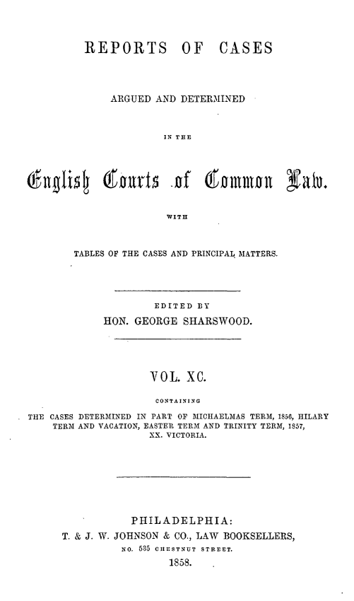 handle is hein.cases/rcengcol0090 and id is 1 raw text is: 




         REPORTS OF            CASES




             ARGUED AND DETERMINED



                      IN THE



Gf-lilidj   0-1'out5 -of     (tommol      Nato.




                       WITH



        TABLES OF THE CASES AND PRINCIPAL MATTERS.





                     EDITED BY
            HON. GEORGE SHARSWOOD.





                    VOL. XC.

                    CONTAINING

THE CASES DETERMINED IN PART OF MIICHAELMAS TERM, 1856, HILARY
    TERM AND VACATION, EASTER TERM AND TRINITY TERM, 1857,
                    XX. VICTORIA.


           PHILADELPHIA:
T. & J. W. JOHNSON & CO., LAW BOOKSELLERS,
          NO. 535 CHESTNUT STREET.
                 1858.


