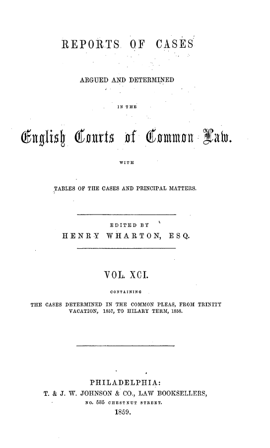 handle is hein.cases/rcengcol0091 and id is 1 raw text is: 





REPORTS, OF


CASES


           ARGUED AND DETERMINED



                    IN THE







                    WITH



     TABLES OF THE CASES AND PRINCIPAL MATTERS.




                  EDITED BY
       HENRY     WHARTON, ESQ.





                 VOL   XCI.

                 CONTAINING

THE CASES DETERMINED IN THE COMMON PLEAS, FROM TRINITY
         VACATION, 1857, TO HILARY TERM, 1858.


           PHILADELPHIA:
T. & J. W. JOHNSON & CO., LAW BOOKSELLERS,
          NO. 685 CHESTNUT STREET.
                1859.


