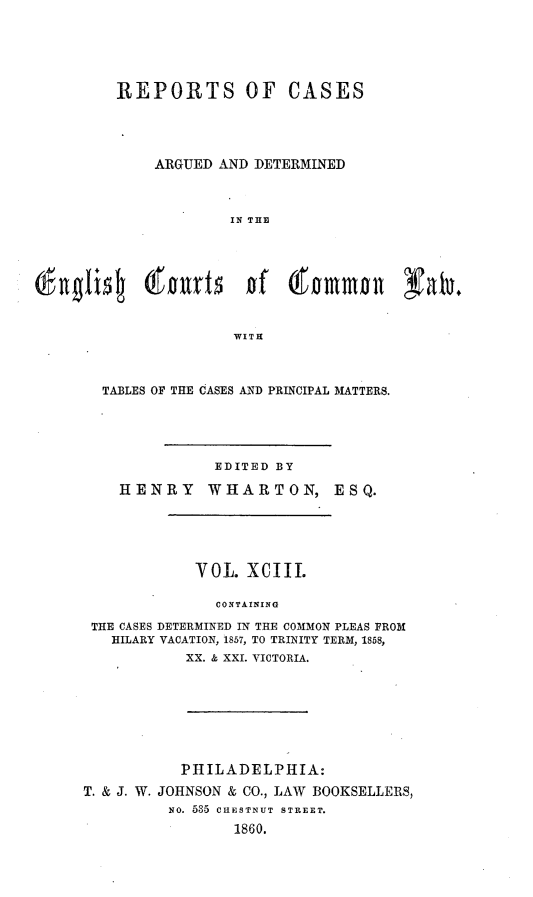 handle is hein.cases/rcengcol0093 and id is 1 raw text is: 






REPORTS OF CASES





    ARGUED AND DETERMINED



             IN THE









             WITH


TABLES OF THE CASES AND PRINCIPAL MATTERS.





              EDITED BY

   HENRY     WHARTON, ESQ.






            VOL. XCIII.

              CONTAINING

THE CASES DETERMINED IN THE COMMON PLEAS FROM
  HILARY VACATION, 1857, TO TRINITY TERM, 1858,
           XX. & XXI. VICTORIA.


           PHILADELPHIA:

T. & J. W. JOHNSON & CO., LAW BOOKSELLERS,
          NO. 535 CHESTNUT STREET.

                 1860.


