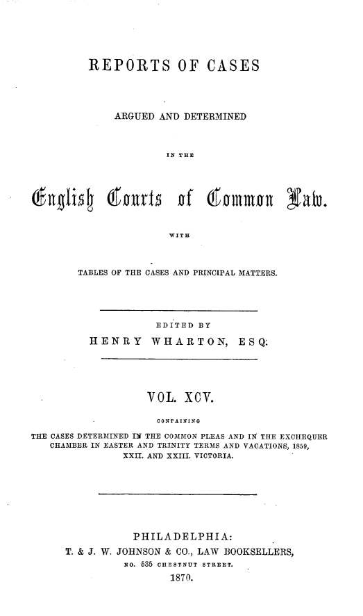 handle is hein.cases/rcengcol0095 and id is 1 raw text is: 





REPORTS OF CASES




    ARGUED AND DETERMINED



             IN THE








             WITH


TABLES OF THE CASES AND PRINCIPAL MIATTERS.


EDITED BY


HENRY


WHARTON,


E S Q.


                   VOL. XCV.

                     CONTAINING
THE CASES DETERMINED IN THE COMMON PLEAS AND IN THE EXCHEQUER
   CHAMBER IN EASTER AND TRINITY TERMS AND VACATIONS, 1859,
               XXII. AND XXIII. VICTORIA.


           PHILADELPHIA:
T. & J. W. JOHNSON & CO., LAW BOOKSELLERS,
          NO. 635 CHESTNUT STREET.
                  1870.


