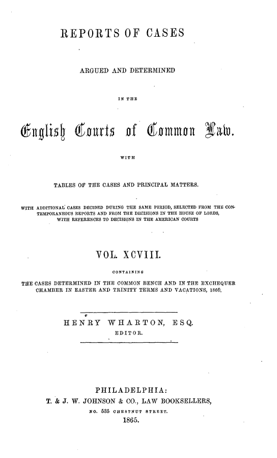 handle is hein.cases/rcengcol0098 and id is 1 raw text is: 




          REPORTS OF CASES





               ARGUED AND DETERMINED



                         IN THE








                         WITH



         TABLES OF THE CASES AND PRINCIPAL MATTERS.


WITH ADDITIONAL' CASES DECIDED DURING THE SAME PERIOD, SELECTED FROM THE CON-
    TEMPORANEOUS REPORTS AND FROM THE DECISIONS IN THE HOUSE OF LORDS,
         WITH REFERENCES TO DECISIONS IN THE AMERICAN COURTS





                    VOL. XCVIII.

                        CONTAINING

THE CASES DETERMINED IN THE COMMON BENCH AND IN THE EXCHEQUER
    CHAMBER IN EASTER AND TRINITY TERMS AND VACATIONS, 1860.


HENRY


WHARTON,
  EDITOR.


E S Q.


             PHILADELPHIA:

T. & J. W. JOHNSON & CO., LAW BOOKSELLERS,
           NO. 535 CHESTNUT STREET.
                    1865.


