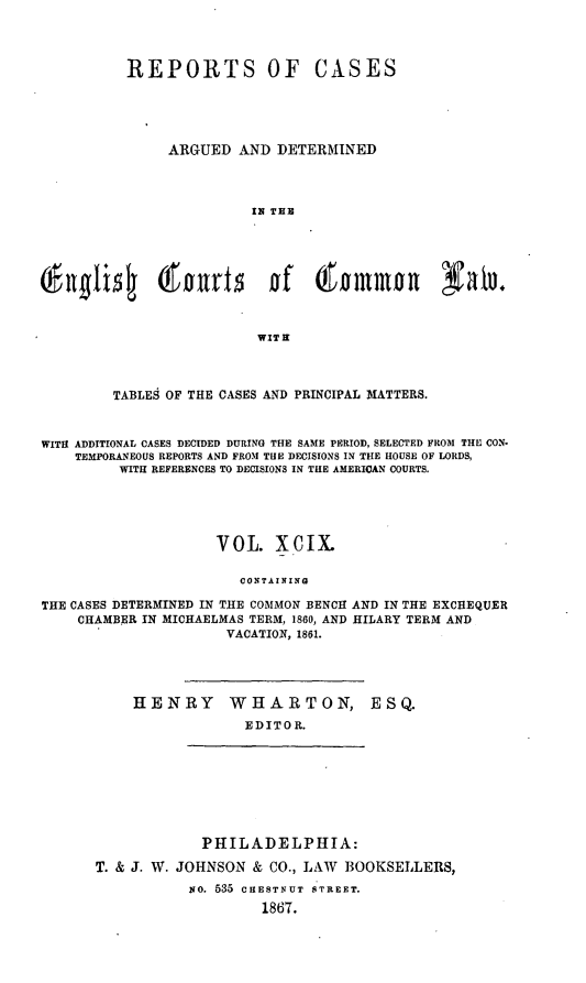 handle is hein.cases/rcengcol0099 and id is 1 raw text is: 



          REPORTS OF CASES





               ARGUED AND DETERMINED



                         IN THE









                         WIT H



         TABLES OF THE CASES AND PRINCIPAL MATTERS.


WITH ADDITIONAL CASES DECIDED DURING THE SAME PERIOD, SELECTED FROM THE CON-
    TEMPORANEOUS REPORTS AND FROM THE DECISIONS IN THE HOUSE OF LORDS,
         WITH REFERENCES TO DECISIONS IN THE AMERICAN COURTS.





                     VOL. XcIX.

                        CONTAINING

THE CASES DETERMINED IN THE COMMON BENCH AND IN THE EXCHEQUER
    CHAMBER IN MICHAELMAS TERM, 1860, AND HILARY TERM AND
                      VACATION, 1861.


HENRY


WHARTON, ESQ.
  EDITOR.


             PHILADELPHIA:

T. & J. W. JOHNSON & CO., LAW BOOKSELLERS,
           No. 535 CHESTNUT STREET.
                    1867.


