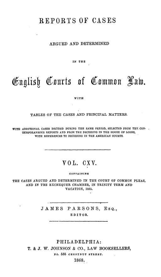 handle is hein.cases/rcengcol0115 and id is 1 raw text is: 




           REPORTS OF CASES





               ARGUED AND DETERMINED



                         IN THE









                         WITH



       TABLES OF THE CASES AND PRINCIPAL MATTERS.



WITH ADDITIONAL CASES DECIDED DURING THE SAME PERIOD, SELECTED FROM THE CON.
    TEMPORANEOUS REPORTS AND FROM THE DECISIONS IN TIE HOUSE OF LORDS,
         WITH REFERENCES TO DECISIONS IN THE AMERICAN COURTS.






                     VOL. CXV.

                        CONTAINING

THE CASES ARGUED AND DETERMINED IN THE COURT OF COMMON PLEAS,
      AND IN THE EXCHEQUER CHAMBER, IN TRINITY TERM AND
                      VACATION, 1865.


JAMES PARSONS,
            EDITOR.


ES Q.,


            PHILADELPHIA:

T. & J. W. JOHNSON & CO., LAW BOOKSELLERS,
           No. 535 CHESTNUT STREET.

                   1868.


