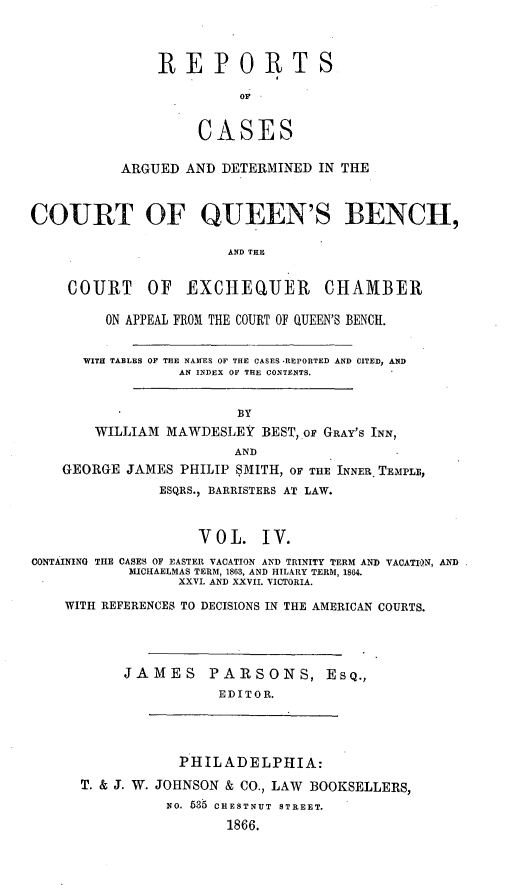handle is hein.cases/rcengcol0116 and id is 1 raw text is: 



REPORTS

          oF


     CASES


           ARGUED AND DETERMINED IN THE


COURT OF QUEEN'S BENCH,

                       AND THE


    COURT OF EXCHEQUER CHAMBER

         ON APPEAL FROl THE COURT OF QUEEN'S BENCH.


      WITH TABLES OF THE NAAIES OF THE CASES -REPORTED AND CITED, AND
                  AN INDEX OF THE CONTENTS.


                         BY
        WILLIAM MAWDESLEY BEST, oF GRAY'S INN,
                        AND
    GEORGE JAMES PHILIP SMITH, OF THE INNER TEMPLB,
               ESQRS., BARRISTERS AT LAW.


                    VOL. IV.
CONTAINING TIlE CASES OF EASTER VACATION AND TRINITY TERM AND VACATI0N, AND
            MICHAELMAS TERM, 1863, AND HILARY TERM, 1864.
                  XXVI. AND XXVII. VICTORIA.

    WITH REFERENCES TO DECISIONS IN THE AMERICAN COURTS.




           JAMES PARSONS, ESQ.,
                      EDIT 0 R.




                  PHILADELPHIA:

      T. & J. W. JOHNSON & CO., LAW BOOKSELLERS,
                NO. 535 CHESTNUT STREET.
                       1866.



