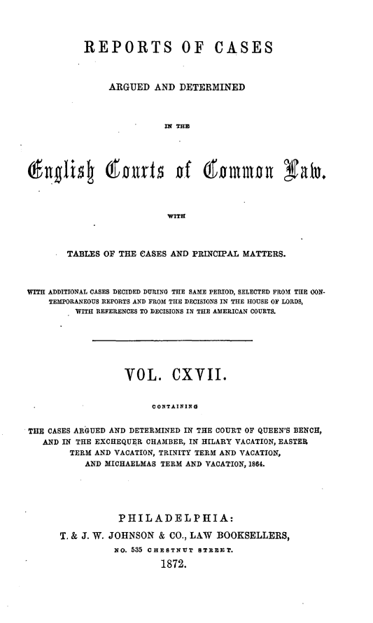 handle is hein.cases/rcengcol0117 and id is 1 raw text is: 




           REPORTS OF CASES



               ARGUED AND DETERMINED



                          IN THE










                          WITH



        TABLES OF THE CASES AND PRINCIPAL MATTERS.



WITH ADDITIONAL CASES DECIDED DURING THE SAME PERIOD, SELECTED FROM THE CON-
    TEMPORANEOUS REPORTS AND FROM THE DECISIONS IN THE HOUSE OF LORDS,
         WITH REFERENCES TO DECISIONS IN THE AMERICAN COURTS.







                  VOL. CXVII.


                        CONTAINING


THE CASES ARGUED AND DETERMINED IN THE COURT OF QUEEN'S BENCH,
   AND IN THE EXCHEQUER CHAMBER, IN HILARY VACATION, EASTER
        TERM AND VACATION, TRINITY TERM AND VACATION,
           AND MICHAELMAS TERM AND VACATION, 1864.


           PHILADELPHIA:

T. & J. W. JOHNSON & CO., LAW BOOKSELLERS,
          NO. 535 CHESTNUT STREET.

                   1872.


