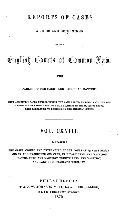handle is hein.cases/rcengcol0118 and id is 1 raw text is: 




          REPORTS OF CASES



               ARGUED AND DETERMINED



                         121 THE



    I gl       w out5 of 60mmo                 Yalu.










       TABLES OF THE CASES AND PRINCIPAL MATTERS.



WITH ADDITIONAL CASES DECIDED DURING THE SAME PERIOD, SELECTED FROM THE CON-
    TEMPORANEOUS REPORTS AND FROM THE DECISIONS IN THE HOUSE OF LORDS,
         WITH REFERENCES TO DECISIONS IN THE AMERICAN COURTS.







                 VOL. CXVIII.


                       CONTAINING


THE CASES ARGUED AND DETERMINED IN THE COURT OF QUEEN'S BENCH,
  AND IN THE EXCHEQUER CHAMBER, IN HILARY TERM AND VACATION,
     EASTER TERM AND VACATION, TRINITY TERM AND VACATION,
             AND PART OF MICHAELMAS TERM, 1865.


           PHILADELPHIA:

T. & J. W. JOHNSON & CO., LAW BOOKSELLERS,
          No. 535 CHESTNUT STREET.

                   1872.



