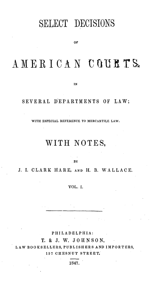 handle is hein.cases/stdsoancs0001 and id is 1 raw text is: 




       SELECT DECISIONS



                 OF




AMERICAN UQT  tT hT



                IN



   SEVERAL D'EPARTMENTS OF LAW;



     WITH ESPECIAL REFERENCE TO MERCANTILE LAW.




         WITH NOTES,


                BY

  J. I. CLARK HARE, AND H. B. WALLACE.



               VOL. I.


          PHIL AD ELPHI A:

       T. & J. W. JOHNSON,
LAW BOOKSELLERS, PUBLISHERS AND IMPORTERS,
        197 CHESNUT STREET.

              1847.


