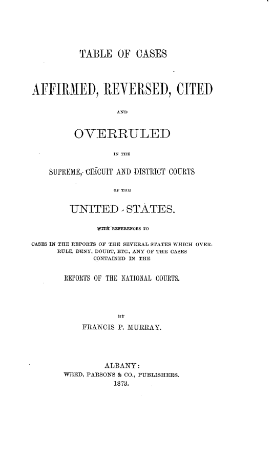 handle is hein.cases/tcarc0001 and id is 1 raw text is: 






          TABLE   OF  CASES




AFFIRMED, REVERSED, CITED


                  AND


         OVERRULED

                 IN THE


    SUPREME,- CIRCUIT AND DISTRICT COURTS

                  OF THE


        UNITED - STATES.

              WITH REFERENCES TO

CASES IN THE REPORTS OF THE SEVERAL STATES WHICH OVER-
     RULE, DENY, DOUBT, ETC., ANY OF THE CASES
             CONTAINED IN THE


       REPORTS OF THE NATIONAL COURTS.




                  R PY
           FRANCIS P. MURRAY.


         ALBANY:
WEED, PARSONS & CO., PUBLISHERS.
           1873.


