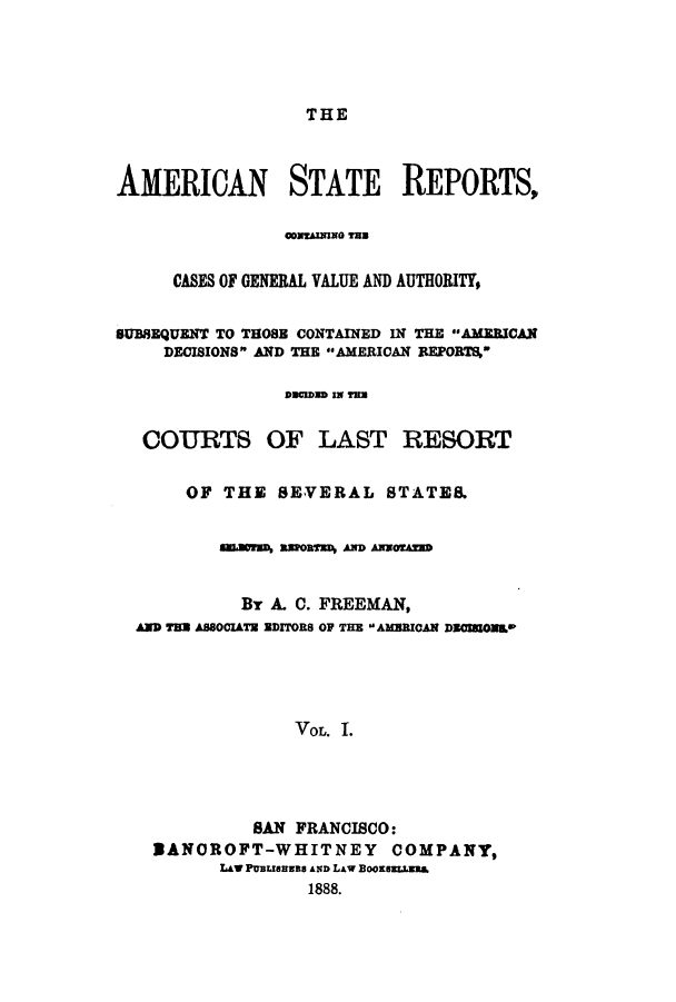 handle is hein.cases/trity0001 and id is 1 raw text is: THE

AMERICAN STATE REPORTS,
CONTAINING TurN
CASES OF GENERAL VALUE AND AUTHORITY,
SUBSEQUENT TO THOSE CONTAINED IN THE A3EEICA.N
DECISIONS AND THE AMERICAN REPORTS
Dmain IN Yra
COURTS OF LAST RESORT
OF THE SEVERAL STATES.
NSCorsD assR3n AND AwaOrU
By A. C. FREEMAN,
AND Ts ASSOCIATE aDITORS O THE AMCAN DOmON*
VOL. I.
SAN FRANCISCO:
SANOROFT-WHITNEY COMPANY,
LAW PUBLlaua AND LAW BooKLLEsuf
1888.


