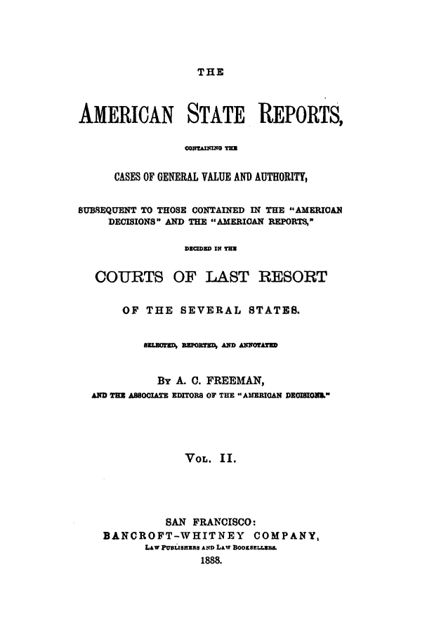 handle is hein.cases/trity0002 and id is 1 raw text is: THE

AMERICAN STATE REPORTS,
CONTAINN T=E
CASES OF GENERAL VALUE AND AUTHORITY,
SUBSEQUENT TO THOSE CONTAINED IN THE AMERICAN
DECISIONS AND THE AMERICAN REPORTS,
DECIDED IN TE
COURTS OF LAST RESORT
OF THE SEVERAL STATES.
amuWrn, EPOED AND AlNrRD
By A. 0. FREEMAN,
AND THE ABSOCIATE EDITORS OF THE  AMERIGAN DEGISION&
VOL. II.
SAN FRANCISCO:
BANCROFT-WHITNEY COMPANY,
LAW PUsuaRnas AD LAW BOOESELLEBB.
1888.



