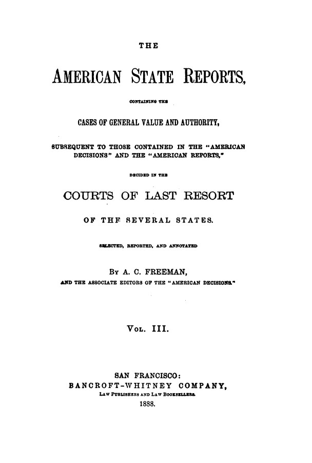 handle is hein.cases/trity0003 and id is 1 raw text is: THE

AMERICAN STATE REPORTS,
CASES OF GENERAL VALUE AND AUTHORITY,
SUBSEQUENT TO THOSE CONTAINED IN THE AMERICAN
DECISIONS AND THE AMERICAN REPORTS,
DECIDED IN TB
COURTS OF LAST RESORT
OF THF SEVERAL STATES.
SU.ErD, REPORTED, AND ANNorATED
By A. C. FREEMAN,
AND THE ASSOCIATE EDITORS OF THE  AMERICAN DECISION&L
VOL. III.
SAN FRANCISCO:
BANCROFT-WHITNEY COMPANY,
LAW PUBLISHERS AND LAW BOSELLzB&
1888.


