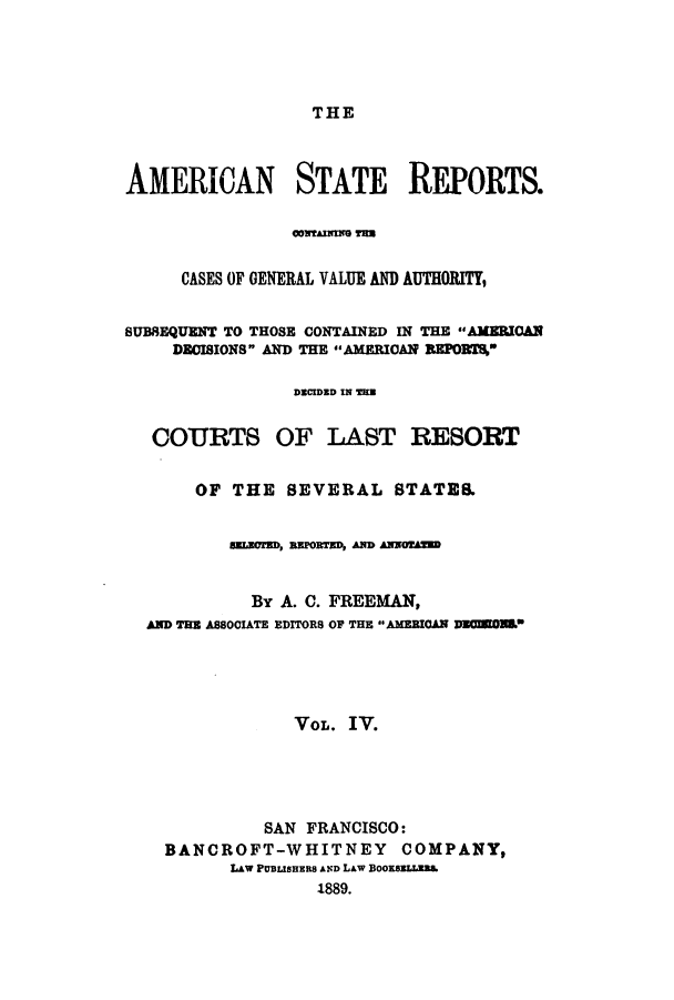 handle is hein.cases/trity0004 and id is 1 raw text is: THE

AMERICAN STATE REPORTS.
CASES OF GENERAL VALUE AND AUTHORITY,
SUBSEQUENT TO THOSE CONTAINED IN THE AMERIOAN
DECISIONS AND THE AMERICAN REPOR%
DECIDED IN =28
COURTS OF LAST RESORT
OF THE SEVERAL STATES.
aUmn, PRTZD, AND ANNO0W
By A. C. FREEMAN,
AND THE ASSOCIATE EDITORS OP THE AMERICAN DEUD.
VOL. IV.
SAN FRANCISCO:
BANCROFT-WHITNEY COMPANY,
LAW PUBLISHER8 AND LAW BOOKBhLLha
1889.


