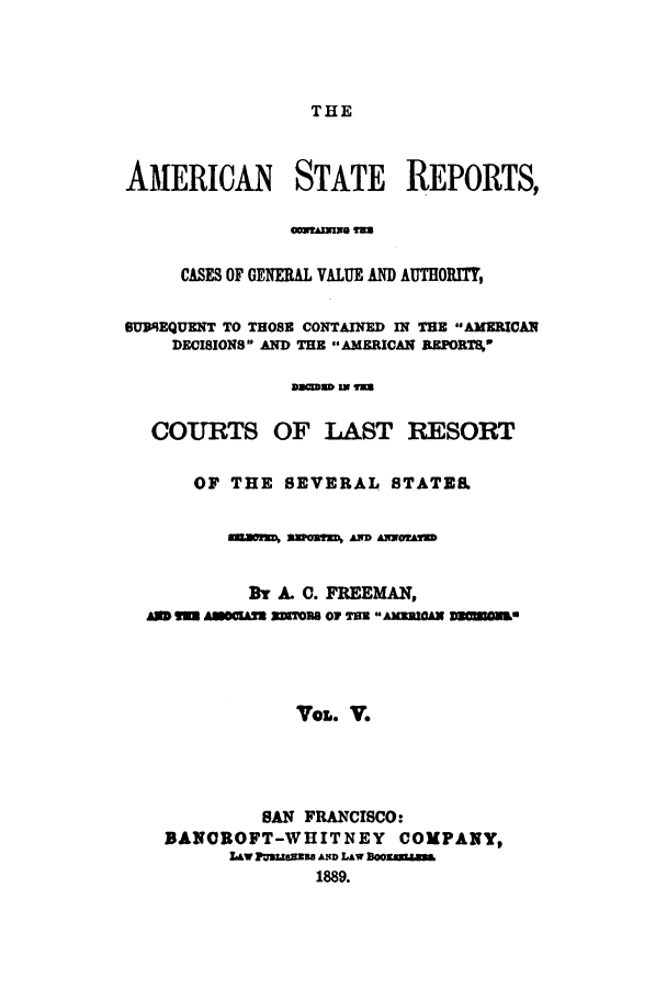 handle is hein.cases/trity0005 and id is 1 raw text is: THE

AMERICAN STATE REPORTS,
CASES OF GENERAL VALUE AND AUTHORTY,
SUBEQUENT TO THOSE CONTAINED IN THE AMERICAN
DECISIONS AND THE AMERICAN REPORTS4'
sacmD IN Tm
COURTS OF LAST RESORT
OF THE SEVERAL STATE&
AXWW WZOUW A ANN 
Br A. 0. FREEMAN,
AM W  AACIAZ3 SRIORB OF T=B AIAN nONs
VOL. V.
SAN FRANCISCO:
BANOROFT-WIIITNEY COMPANY,
LAW PMUUsaB AND LAw Boosmm
1889.


