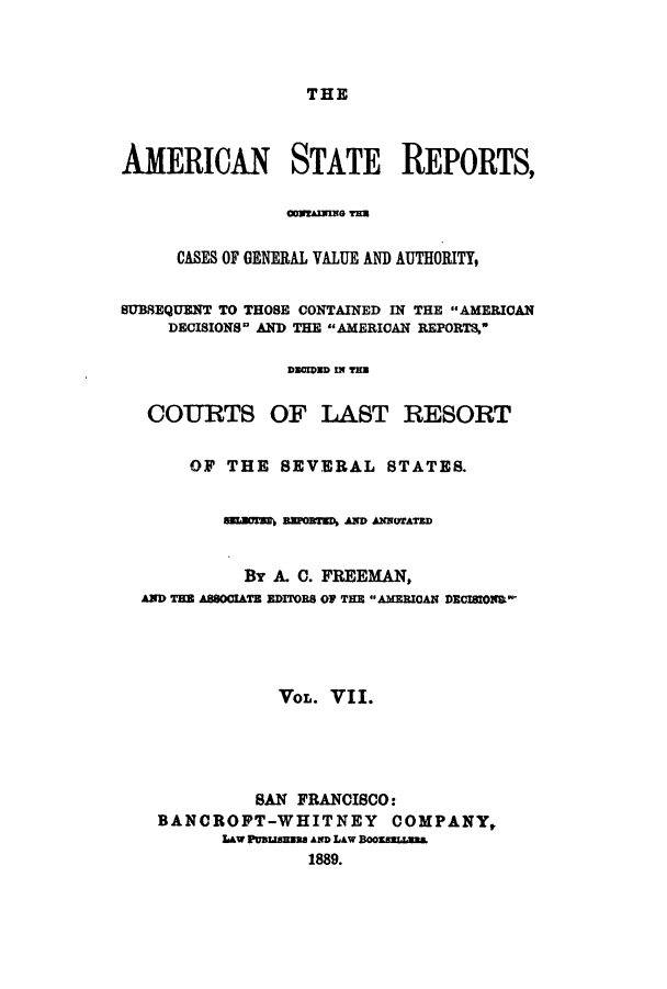 handle is hein.cases/trity0007 and id is 1 raw text is: THE

AMERICAN STATE REPORTS,
CONIAINIHO THS
CASES OF GENERAL VALUE AND AUTHORITY,
SUBSEQUENT TO THOSE CONTAINED IN THE AMERICAN
DECISIONS AND THE AMERICAN REPORTS,
DECEDED IN TR
COURTS OF LAST RESORT
OF THE SEVERAL STATES.
famrs awMD, AND ANWorATrD
BY A. C. FREEMAN,
AND TB ASSOCIATE EDITORS OF TIE AMERICAN DECISIOID
VOL. VII.
SAN FRANCISCO:
BANCROFT-WHITNEY COMPANY,
Law PUBLIma AND LAw B00KBELLABL
1889.


