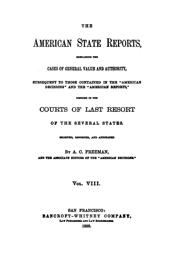 handle is hein.cases/trity0008 and id is 1 raw text is: THE

AMERICAN STATE REPORTS,
COVYAIRO YE=
CASES OF GENERAL VALUE AND AUTHORITY,
SUBSEQUENT TO THOSE CONTAINED IN THE AMERICAN
DECISIONS AND THE AMERICAN REPORTS,
DmaD IN I=
COURTS OF LAST RESORT
OF THE SEVERAL STATES.
-arM swOar  mD AssonED
By A. 0. FREEMAN,
4MD TE ABSOCITE EDriTOB OF TE AMMCAN DZCIBIONE*
VOL. VIII.
SAN FRANCISCO:
BANOROFT-WHITNEY COMPANY,
L&wPusumanawsLAoom
1889.


