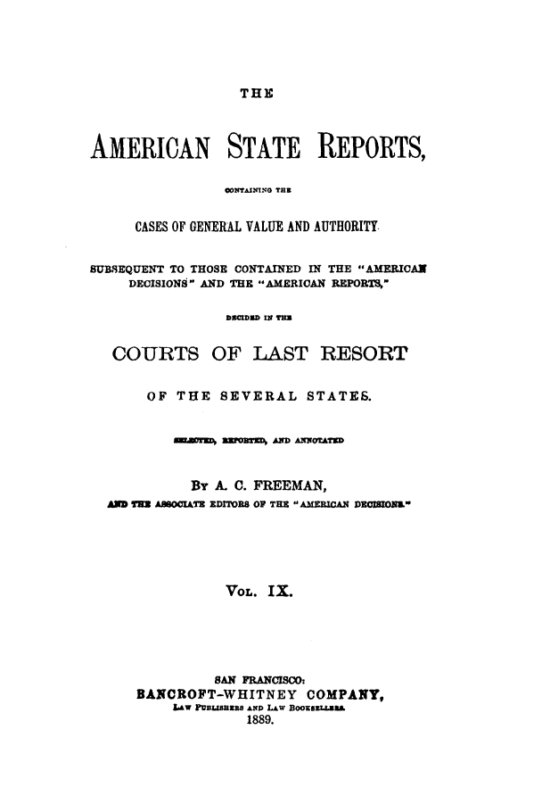 handle is hein.cases/trity0009 and id is 1 raw text is: THE

AMERICAN STATE REPORTS,
CONTAIN!NO TER
CASES OF GENERAL VALUE AND AUTHORITY
SUBSEQUENT TO THOSE CONTAINED IN THE AMERICAN
DECISIONS AND THE AMERICAN REPORTS
DECIDSD IN TE=
COURTS OF LAST RESORT
OF THE SEVERAL STATES.
smWaors aMoMWDa AmroATKD
By A. C. FREEMAN,
AND T=W A80CIATE EDITOR8 OP THE  AMEETCAN DECIMONL*
VOL. IX.
SAN FRANCISCO:
BANCROFT-WHITNEY COMPANY,
LAW PuBlasaRs Ano LAw BooxszLataa
1889.


