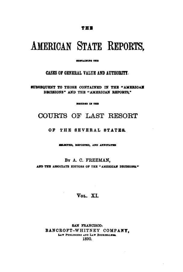 handle is hein.cases/trity0011 and id is 1 raw text is: THE

AMERICAN STATE REPORTS,
GMUAmNO 133
CASES OF GENERAL VALUE AND AUTHORITY.
EUBREQUENT TO THOSE CONTAINED IN THE AMERIOAN
DBOIBIONS AND THE AMERICAN REPORTS,
sacmWD IN T=W
COURTS OF LAST RESORT
OF THE SEVERAL STATE.
sesraD, RFORe, AND ANOrATM
By A. C. FREEMAN,
AND THE ASSOCIATE EDITORS OF THE  AMERICAN DECISIONL
VOL. XI.
sA FrANCIScO:
BANCROFT-WHITNEY COMPANY,
LAW PUBLISHERS AND LAW BOoKSELLU.L
1890.


