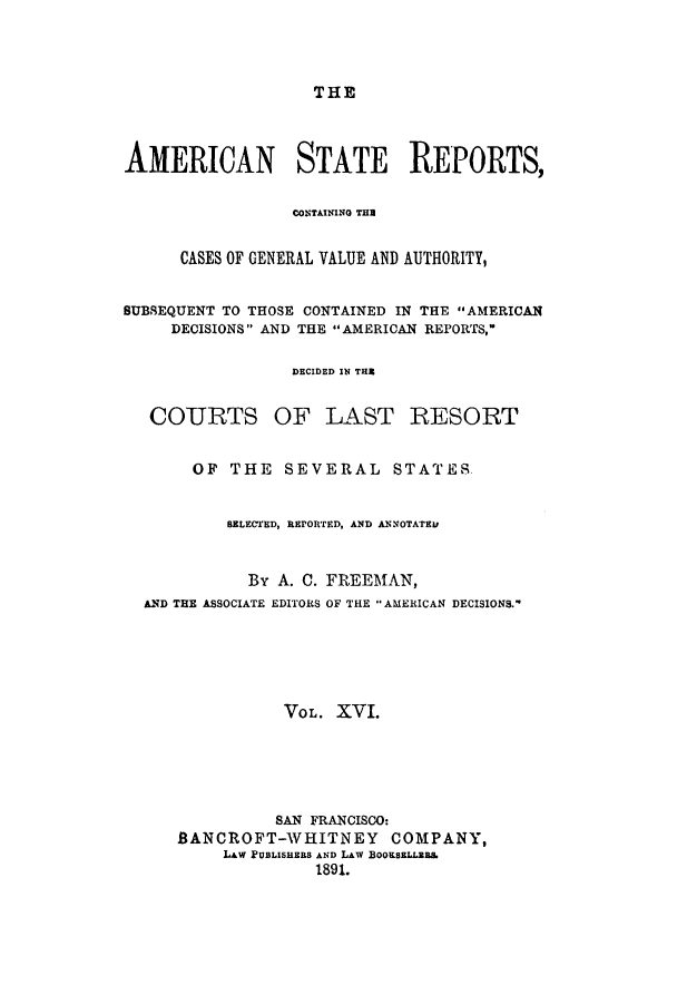 handle is hein.cases/trity0016 and id is 1 raw text is: THE

AMERICAN STATE REPORTS,
CONTAINING THE
CASES OF GENERAL VALUE AND AUTHORITY,
SUBSEQUENT TO THOSE CONTAINED IN THE AMERICAN
DECISIONS AND THE AMERICAN REPORTS,
DECIDED IN THE

COURTS

OF LAST RESORT

OF THE SEVERAL STATES.
BELECTED, REPORTED, AND ANNOTATE1t
By A. C. FREEMAN,
AND THE ASSOCIATE EDITORS OF TILE AMERICAN DECISIONS.-
VO L. XVI.
SAN FRANCISCO:
BANCROFT-WHITNEY COMPANY,
LAW PUBLISHERS AND LAW BOOKSELLR&
1891.


