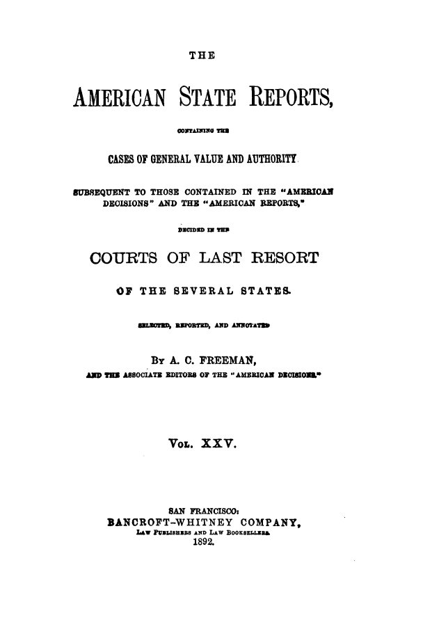 handle is hein.cases/trity0025 and id is 1 raw text is: THE

AMERICAN STATE REPORTS,
CASES OF GENERAL VALUE AND AUTHORITY
80BSEQUENT TO THOSE CONTAINED IN THE AMEBICAN
DECISIONS AND THE AMERICAN REPORTS,
3ECIDSD I THS
COURTS OF LAST RESORT
OF THE SEVERAL STATES.
seors asonam, AND AonsAT
By A. C. FREEMAN,
AM was ASSOCIATE EDITORS OF THE AMERICAN DOImON*
VOL. XXV.
SAN FRANCISCOs
BANCROFT-WHITNEY COMPANY,
L&w PUalIBEUS AND LAW BooKSzLLEB&
1892.


