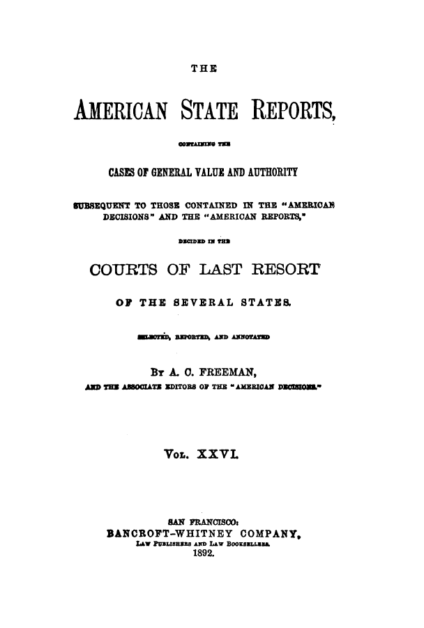 handle is hein.cases/trity0026 and id is 1 raw text is: THE

AMERICAN STATE REPORTS,
OmmeAZum T=U
CASES OF GENERAL VALUE AND AUTHORITY
SUBBEQUENT TO THOSE CONTAINED IN THE AMERICAN
DECISIONS AND THE AMERICAN REPORTS
as=Cms sN 2as
COURTS OF LAST RESORT
OF THE SEVERAL STATES.
aoa asorsU anD amos
By A. 0. FREEMAN,
AMa T=a AsUsTS arrOe OF TIM *AMEzAN usCUOus
VOL. XXVL
SAN FRANCISCO:
BANCROFT-WHITNEY COMPANY,
IAV PDUSSI AN lAW BOOKBeU8.
1892.


