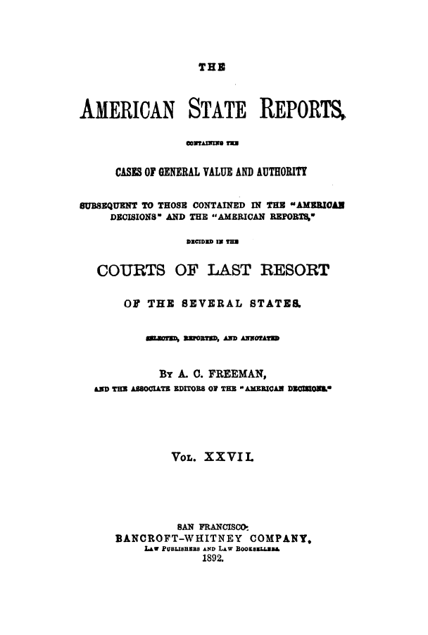 handle is hein.cases/trity0027 and id is 1 raw text is: THE

AMERICAN STATE REPORTS,
CONTAMMI T
CASES OF GENERAL VALUE AND AUTHORITY
SUBSEQUENT TO THOSE CONTAINED IN THE AMEURCAN
DECISIONS AND THE AMERICAN REPORTS%
DECIDED IN TN
COURTS OF LAST RESORT
OF THE SEVERAL STATES.
auorsN asots, anD AwwAorum
By A. 0. FREEMAN,
ams Ta ABsOomTs aDITORS OF THE E AMEzIsAN DIOEs.*
VOL. XXVIL
BAN FRANCISco
BANCROFT-WHITNEY COMPANY,
LAW PUBJSBaERS AND LAW BooKasLLUs&
1892.


