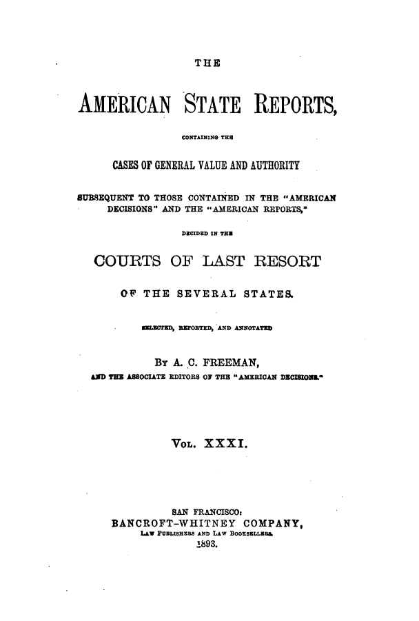 handle is hein.cases/trity0031 and id is 1 raw text is: THE

AMERICAN STATE REPORTS,
CONTAINING THU
CASES OF GENERAL VALUE AND AUTHORITY
SUBSEQUENT TO THOSE CONTAINED IN THE AMERICAN
DECISIONS AND THE AMERICAN REPORTS,
DECIDED IN THU
COURTS OF LAST RESORT
OF THE SEVERAL STATES.
ELECTED, REPOBTED, AND ANNOTATED
By A. C. FREEMAN,
AD THE ASSOCIATE EDITORS OF THE AMERICAN DECISIONL
VOL. XXXI.
SAN FRANCISCO:
BANCROFT-WHITNEY COMPANY,
LAW PUBLISHERS AND LAW BOOBESLLERA.
1893.


