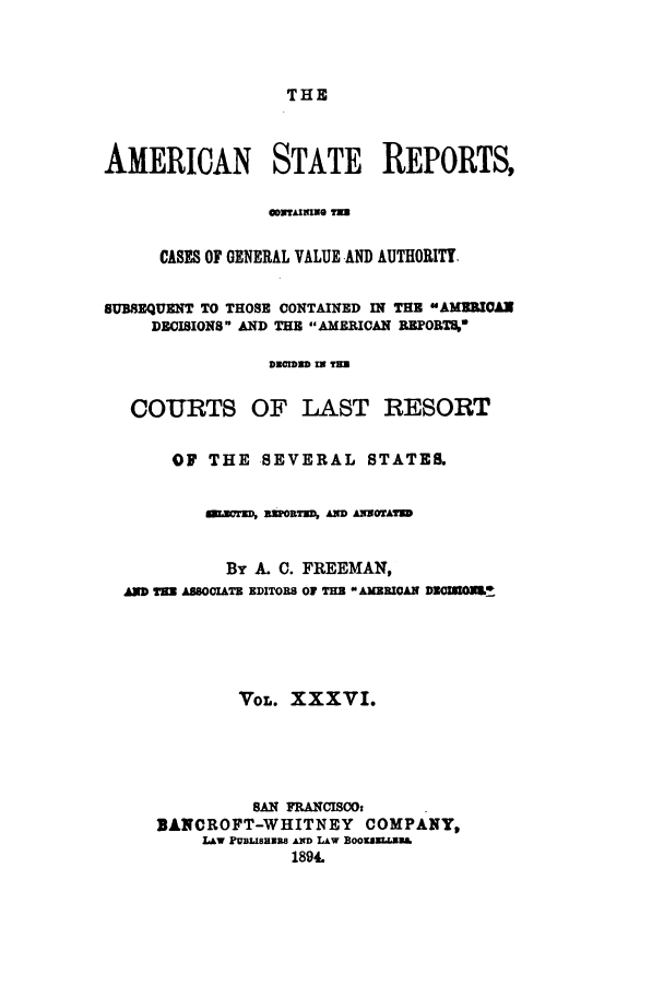 handle is hein.cases/trity0036 and id is 1 raw text is: THE

AMERICAN STATE REPORTS,
CASES OF GENERAL VALUE AND AUTHORITY
SUBSEQUENT TO THOSE CONTAINED IN THE sAgMggOA
DECISIONS AND THE AMERICAN BEPORT%
DECIDWD IN T=
COURTS OF LAST RESORT
OF THE SEVERAL STATES.
Wnsors, REPORTED, AND AZNNrrS
By A. C. FREEMAN,
aD aEN AS8OCIATB EDITORS OF TH  AMERICAN DECMONL.
VoL. XXXVI.
sAN FRANCISCOt
BANCROFT-WHITNEY COMPANY,
LAw rUBLISHiB AND LAw BOoESLL W&
1894.


