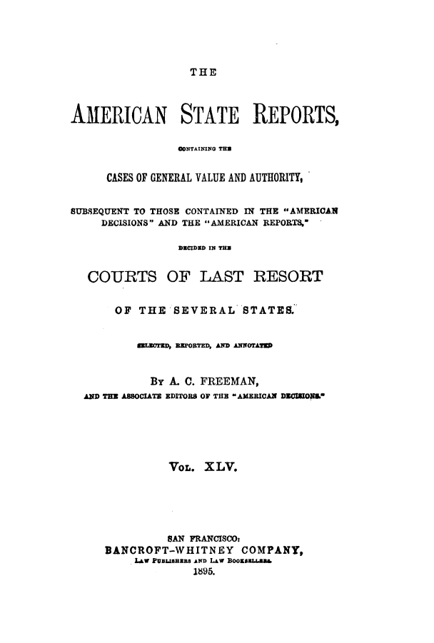handle is hein.cases/trity0045 and id is 1 raw text is: THE

AMERICAN STATE REPORTS,
CONTAINING THE
CASES OF GENERAL VALUE AND AUTHORITY,
SUBSEQUENT TO THOSE CONTAINED IN THE AMERICAN
DECISIONS AND THE AMERICAN REPORTS,
DECIDED IN TM
COURTS OF LAST RESORT
OF THE SEVERAL STATES.
MrIECTED, BEPORTED, AND ABNoA@
By A. C. FREEMAN,
AND THE ASSOCIATE EDITORS OF THE AMERICAN DECIMONU
VOL. XLV.
SAN FRANCISCO:
BANCROFT-WHITNEY COMPANY,
LAw PUBLBRzES AND LAW BooU8.
1895.


