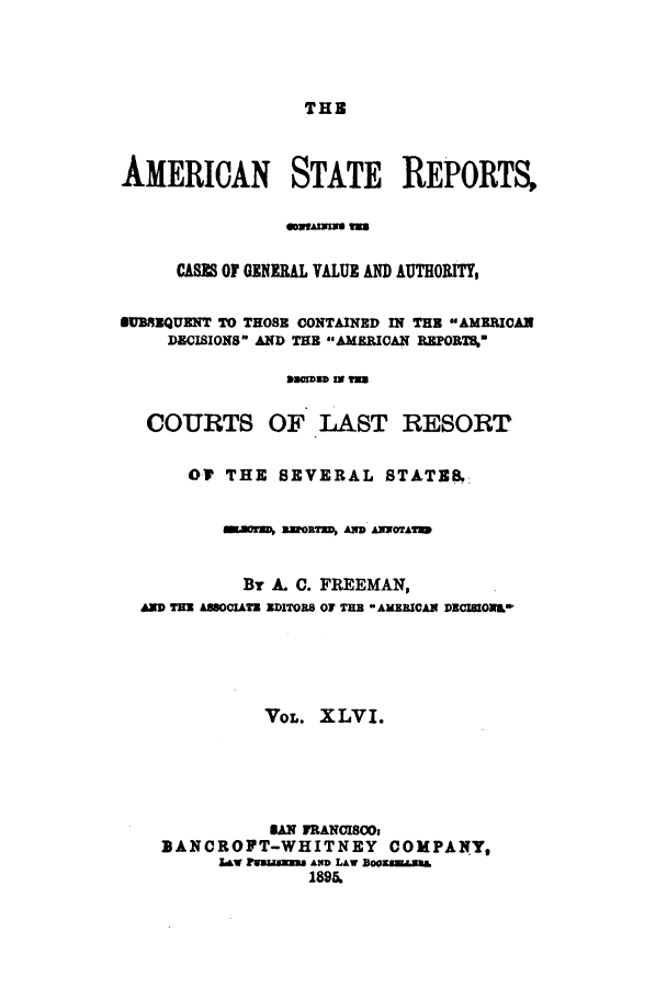 handle is hein.cases/trity0046 and id is 1 raw text is: THE

AMERICAN STATE REPORTS,
CASE OF GENERAL VALUE AND AUTHORITY,
SUBREQUENT TO THOSE CONTAINED IN THE AMERICAN
DECISIONS AND THE AMERICAN REPORT4
COURTS OF LAST RESORT
OV THE SEVERAL STATE8,
m.uorM ZPOR=TD, A ANWOTAT
By A. C. FREEMAN,
AND TER ABBOCIATE EDITORS OF THE AMEBICAN DECIIONAL
VOL. XLVI.
SAN FRANISOs
BANCROPT-WHITNEY COMPANY,
Law 1BagMWs AND LAW BOE1sE&I
1896.


