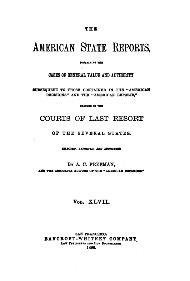handle is hein.cases/trity0047 and id is 1 raw text is: THE

AMERICAN STATE REPORTS,
CASES OF GENERAL VALUE AND AUTHORITY
SUBSEQUENT TO THOSE CONTAINED IN THE AMERICAN
DECISIONS AND THE AMERICAN REPORT%-
aZaRosD =w in
COURTS OF LAST RESORT
OF THE SEVERAL STATE&
numT, amORsRD, HD aNDOTAH
By A. 0. FREEMAN,
AM TMs AMoTus rDITOns OF n ANRICAN DMCWOM0E
VOL. XLVII.
BAN FRANCISOs
BANCROFT-WHITNEY COMPANY
LAW PtsanIas An LAw BooSUaLN
1896.



