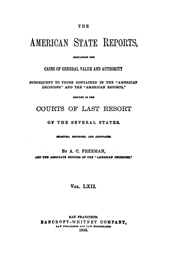 handle is hein.cases/trity0062 and id is 1 raw text is: THE

AMERICAN STATE REPORTS,
CASES OF GENERAL VALUE AND AUTHORITY
BUBSEQUENT TO THOSE CONTAINED IN THE AMERICAN
DECISIONS AND THE AMERICAN REPORTS,
DECIDED IN TED
COURTS OF LAST RESORT
OF THE SEVERAL STATES.
LUCTED. PORTED. AND ANNOTAED
By A. C. FREEMAN,
AND THE AS8CIATE EDITOB8 OF THE AMERICAN DEOISIONLO
VOL. LXIL
5AN FRANCISCO:
BANCROFT-WHITNEY COMPANY,
Law FULISHERS ArD LAW BOOESELI.BBL
18v&


