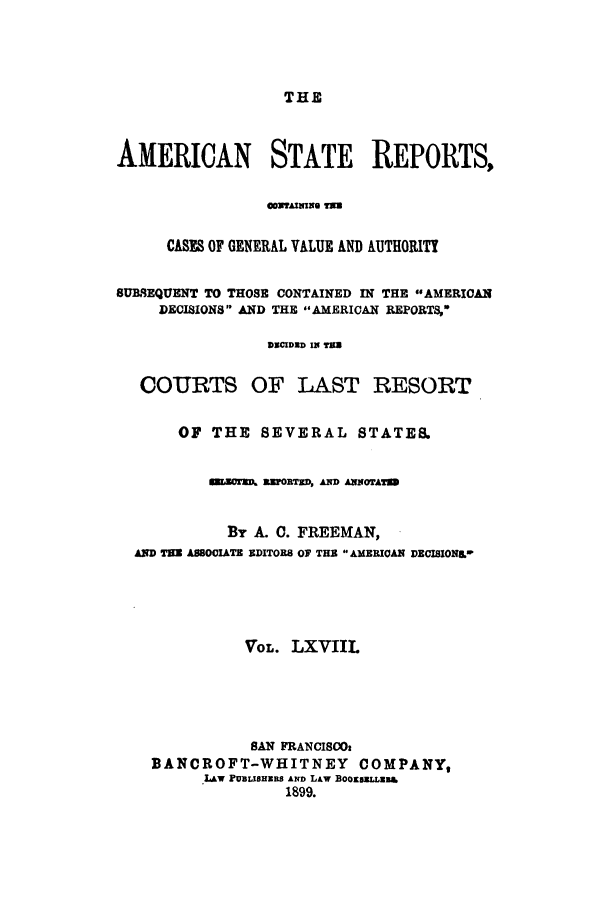 handle is hein.cases/trity0068 and id is 1 raw text is: THE

AMERICAN STATE REPORTS,
CASES OF GENERAL VALUE AND AUTHORITY
SUBREQUENT TO THOSE CONTAINED IN THE AMERICAN
DECISIONS AND THE AMERICAN REPORTS,-
DBCIDED IN TE
COURTS OF LAST RESORT
OF THE SEVERAL STATES.
s2ror=A EEFORTED, AND ANorrATS
By A. C. FREEMAN,
AND THE ASSOCIATE EDITORS OF THE AMERICAN DECISIONg,*
VOL. LXVIIL
BAN FRANCISO
BANCROFT-WHITNEY COMPANY,
LAw PUBLISHEBS AND LAw BooxsLLu&a
1899.


