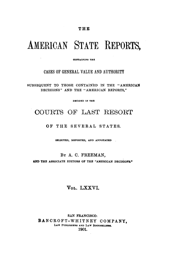 handle is hein.cases/trity0076 and id is 1 raw text is: THE

AMERICAN STATE REPORTS,
CONTAININ~G TE
CASES OF GENERAL VALUE AND AUTHORITY
SUBSEQUENT TO THOSE CONTAINED IN THE AMERICAN
DECISIONS AND THE AMERICAN REPORTS,
DECIDED IN THE
COURTS OF LAST RESORT
OF THE SEVERAL STATES.
SELECTED, REPORTED, AND ANNOTATED
By A. C. FREEMAN,
AND THE ASSOCIATE EDITORS OF THE AMERICAN DECISIONAL
VOL. LXXVI.
SAN FRANCISCO:
BANCROFT-WHITNEY COMPANY,
LAW PU13LISHERB AND LAW BOORSELLUB
1901.


