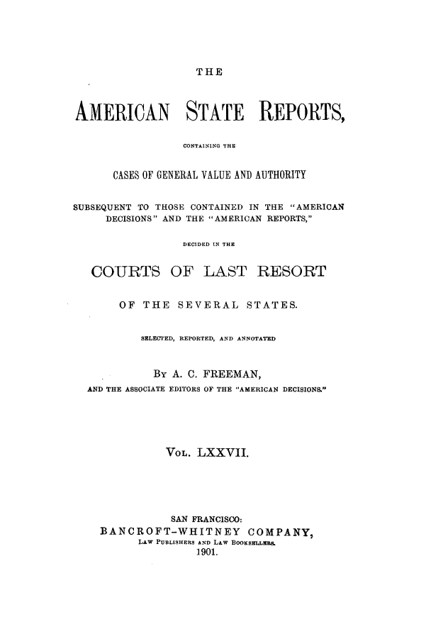 handle is hein.cases/trity0077 and id is 1 raw text is: THE

AMERICAN STATE REPORTS,
CONTAINI1NG THE
CASES OF GENERAL VALUE AND AUTHORITY
SUBSEQUENT TO THOSE CONTAINED IN THE AMERICAN
DECISIONS AND THE AMERICAN REPORTS,
DECIDED IN THE
COURTS OF LAST RESORT
OF THE SEVERAL STATES.
SELECTED, REPORTED, AND ANNOTATED
By A. C. FREEMAN,
AND THE ASSOCIATE EDITORS OF THE AMERICAN DECISIONS.
VOL. LXXVII.
SAN FRANCISCO:
BANCROFT-WHITNEY COMPANY,
LAW PUBLISHERS AND L&w BOOKsELLER&
1901.


