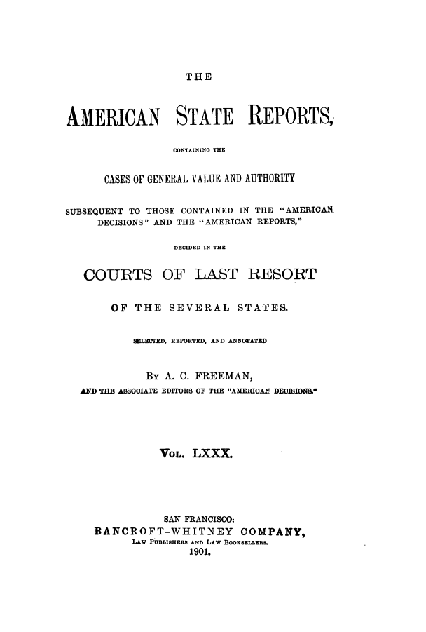 handle is hein.cases/trity0080 and id is 1 raw text is: THE

AMERICAN STATE REPORTS,
CONTAINING THE
CASES OF GENERAL VALUE AND AUTHORITY
SUBSEQUENT TO THOSE CONTAINED IN THE AMERICAN
DECISIONS AND THE  AMERICAN REPORTS,
DECIDED IN THE
COURTS OF LAST RESORT
OF THE SEVERAL STATES.
SBLBUTED, REPORTED, AND ANNOWATED
By A. C. FREEMAN,
AND TEM ASSOCIATE EDITORS OF THE AMERICANT DECISIONS.
VOL. TXXX.
SAN FRANCISCO:
BANCROFT-WHITNEY COMPANY,
LAW PUBLISHERS AND LAW BOOKSELLERS.
1901.


