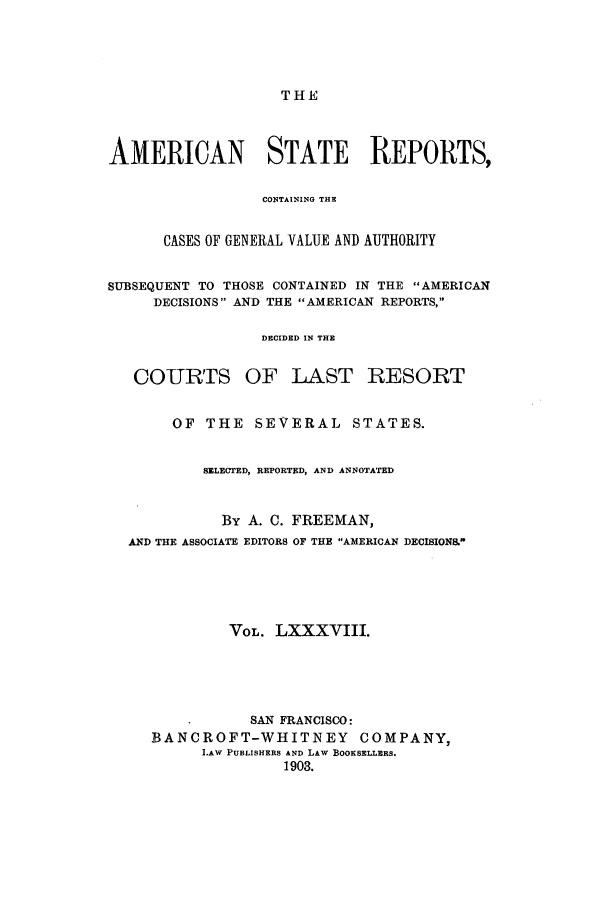 handle is hein.cases/trity0088 and id is 1 raw text is: THE

AMERICAN STATE REPORTS,
CONTAINING THE
CASES OF GENERAL VALUE AND AUTHORITY
SUBSEQUENT TO THOSE CONTAINED IN THE AMERICAN
DECISIONS AND THE AMERICAN REPORTS,
DECIDED IN THE
COURTS OF LAST RESORT
OF THE SEVERAL STATES.
SELECTED, REPORTED, AND ANNOTATED
By A. C. FREEMAN,
AND THE ASSOCIATE EDITORS OF THE AMERICAN DECISIONS.
VOL. LXXXVIII.
SAN FRANCISCO:
BANCROFT-WHITNEY COMPANY,
LAW PUBLISHERS AND LAW BOOKSELLERS.
1903.


