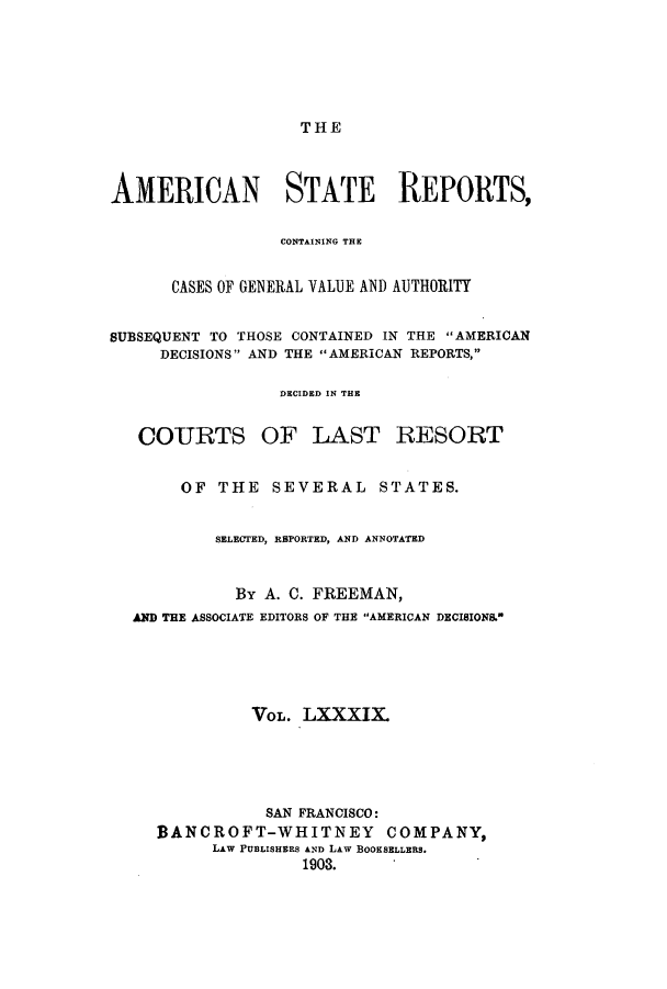 handle is hein.cases/trity0089 and id is 1 raw text is: THE

AMERICAN STATE REPORTS,
CONTAINING THE
CASES OF GENERAL VALUE AND AUTHORITY
SUBSEQUENT TO THOSE CONTAINED IN THE AMERICAN
DECISIONS AND THE AMERICAN REPORTS,
DECIDED IN THE
COURTS OF LAST RESORT
OF THE SEVERAL STATES.
SELECTED, RBPORTED, AND ANNOTATED
By A. C. FREEMAN,
AND THE ASSOCIATE EDITORS OF THE AMERICAN DECISIONS.
VOL. LXXXIX.
SAN FRANCISCO:
BANCROFT-WHITNEY COMPANY,
LAW PUBLISHERS AND LAW BOOKSELLERS.
1903.


