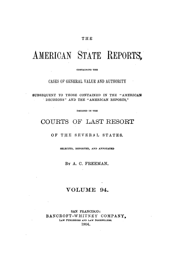 handle is hein.cases/trity0094 and id is 1 raw text is: THE

AMERICAN STATE REPORTS,
CONTAINING THE
CASES OF GENERAL VALUE AND AUTHORITY
SUBSEQUENT TO THOSE CONTAINED IN THE AMERICAN
DECISIONS AND THE AMERICAN REPORTS,
DECIDED IN THE
COURTS OF LAST RESORT
OF THE SEVERAL STATES.
SELECTED, REPORTED, AND ANNOTATED
By A. C. FREEMAN.

VOLUME

SAN FRANCISCO:
BANCROFT-WHITNE Y          COMPANY,
LAW PUBLISHERS AND LAW BOOKSELLERS.
1904.

94.


